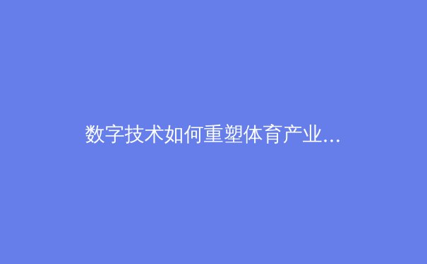 数字技术如何重塑体育产业：从观赛体验到商业模式的全面革新