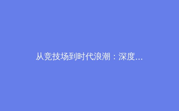 从竞技场到时代浪潮：深度解析现代体育产业的变革与未来
